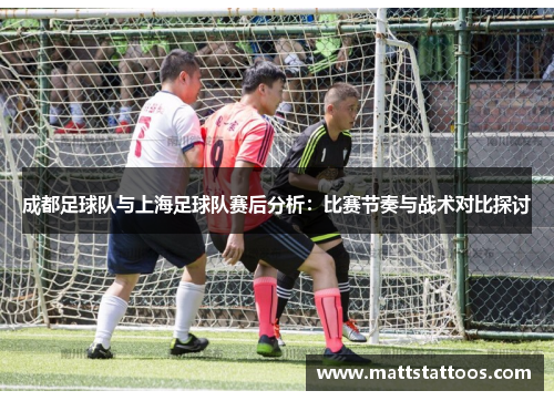 成都足球队与上海足球队赛后分析：比赛节奏与战术对比探讨