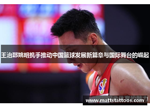 王治郅姚明携手推动中国篮球发展新篇章与国际舞台的崛起